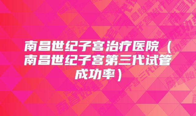 南昌世纪子宫治疗医院（南昌世纪子宫第三代试管成功率）