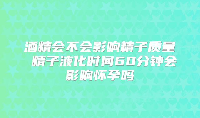 酒精会不会影响精子质量 精子液化时间60分钟会影响怀孕吗