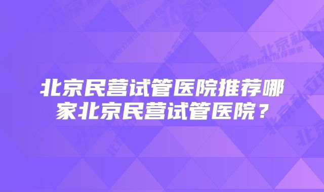 北京民营试管医院推荐哪家北京民营试管医院？