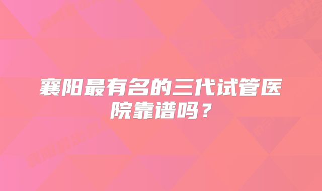 襄阳最有名的三代试管医院靠谱吗？