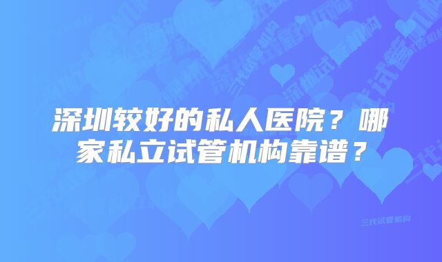 深圳较好的私人医院？哪家私立试管机构靠谱？