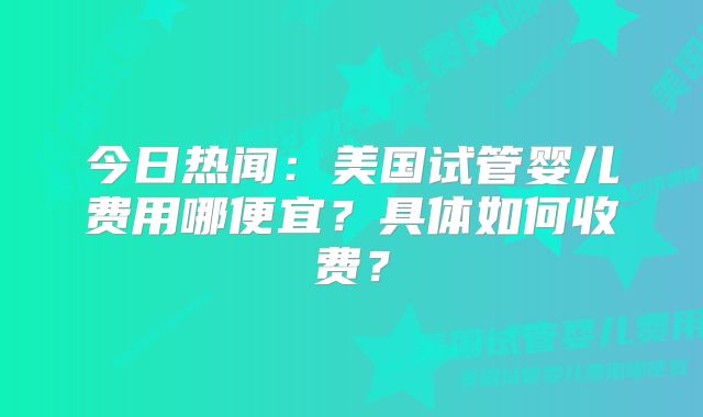 今日热闻：美国试管婴儿费用哪便宜？具体如何收费？