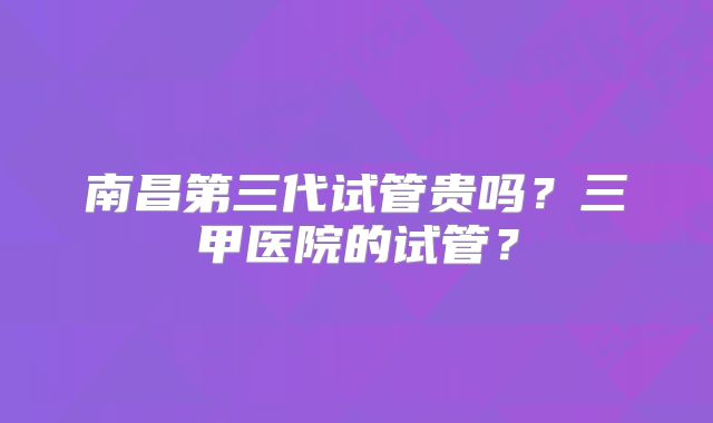 南昌第三代试管贵吗？三甲医院的试管？