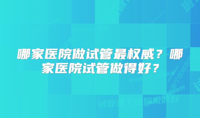 哪家医院做试管最权威？哪家医院试管做得好？