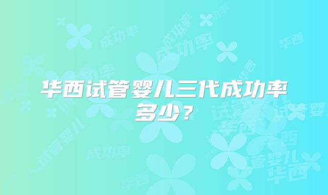 华西试管婴儿三代成功率多少？