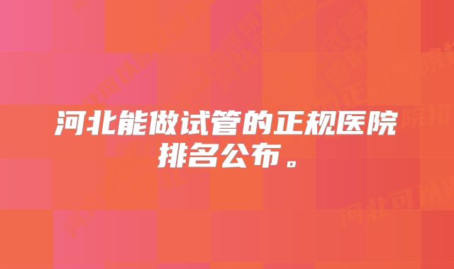 河北能做试管的正规医院排名公布。