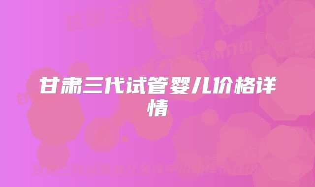 甘肃三代试管婴儿价格详情