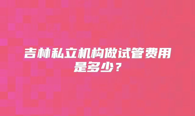 吉林私立机构做试管费用是多少？