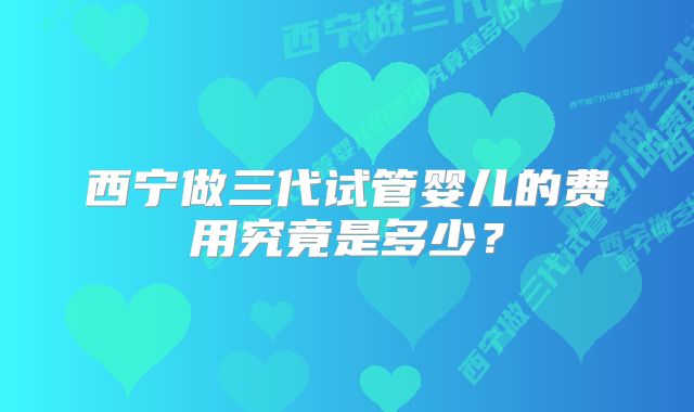 西宁做三代试管婴儿的费用究竟是多少？