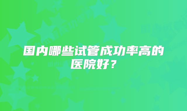 国内哪些试管成功率高的医院好？