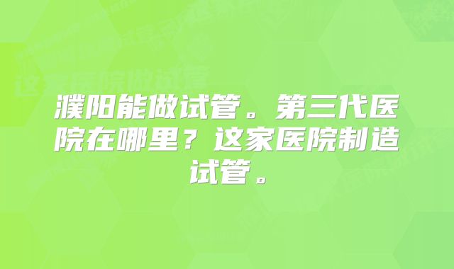 濮阳能做试管。第三代医院在哪里？这家医院制造试管。