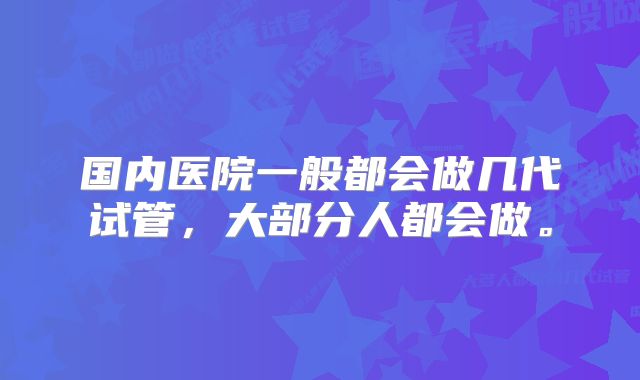 国内医院一般都会做几代试管，大部分人都会做。