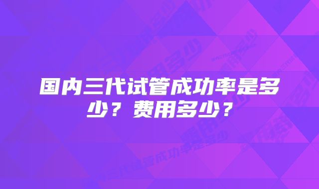 国内三代试管成功率是多少？费用多少？