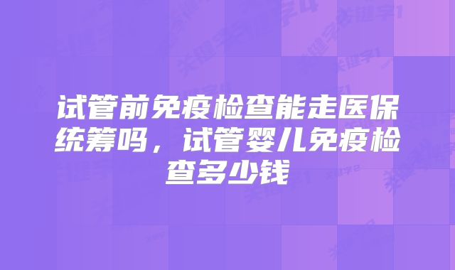 试管前免疫检查能走医保统筹吗，试管婴儿免疫检查多少钱