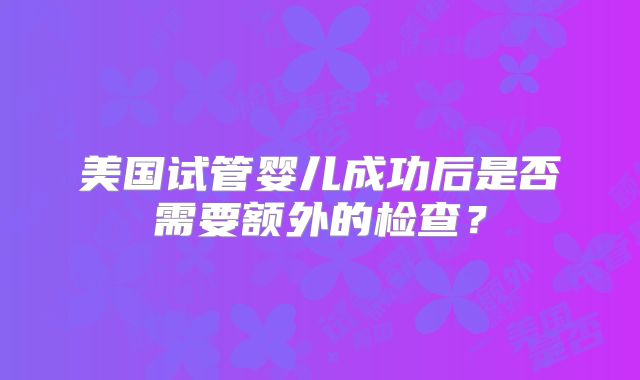 美国试管婴儿成功后是否需要额外的检查？