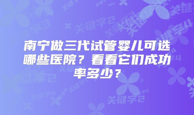 南宁做三代试管婴儿可选哪些医院？看看它们成功率多少？