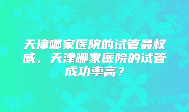 天津哪家医院的试管最权威，天津哪家医院的试管成功率高？