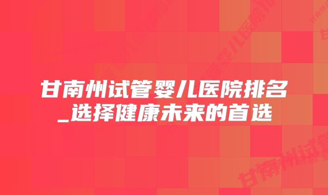 甘南州试管婴儿医院排名_选择健康未来的首选