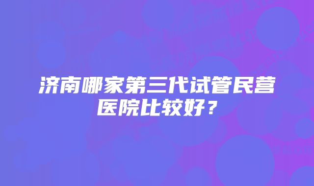 济南哪家第三代试管民营医院比较好？