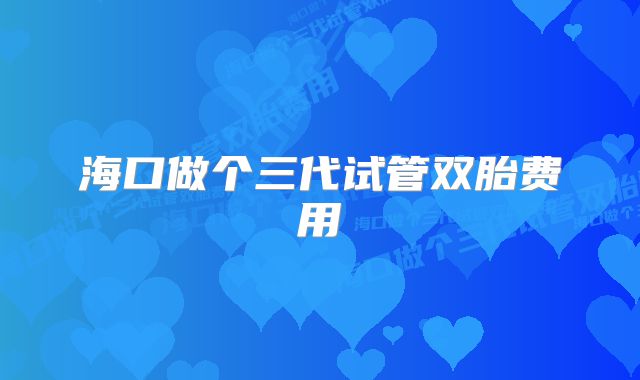 海口做个三代试管双胎费用