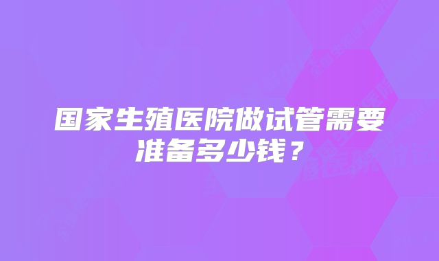 国家生殖医院做试管需要准备多少钱？