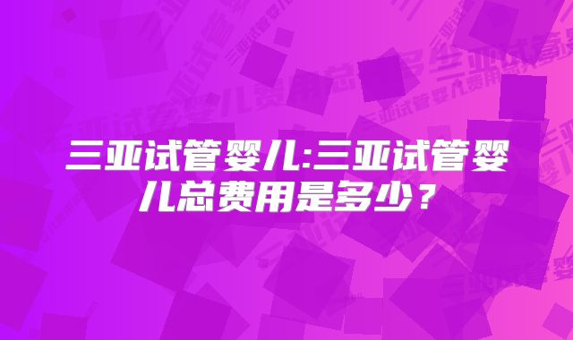 三亚试管婴儿:三亚试管婴儿总费用是多少？