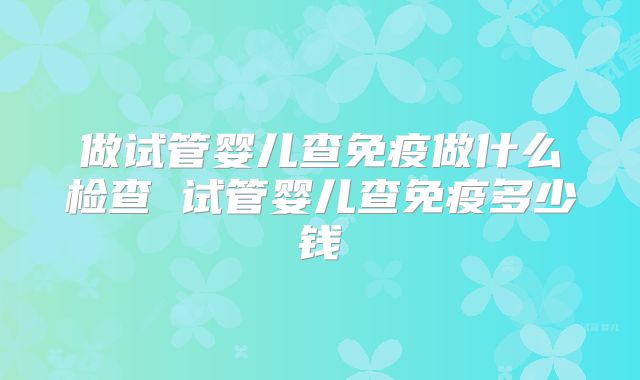 做试管婴儿查免疫做什么检查 试管婴儿查免疫多少钱