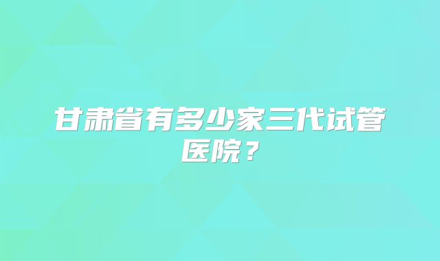 甘肃省有多少家三代试管医院？