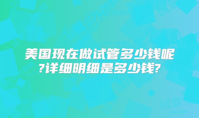 美国现在做试管多少钱呢?详细明细是多少钱?