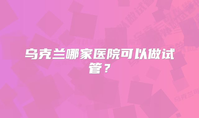 乌克兰哪家医院可以做试管？