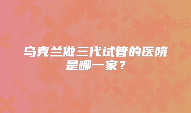 乌克兰做三代试管的医院是哪一家？