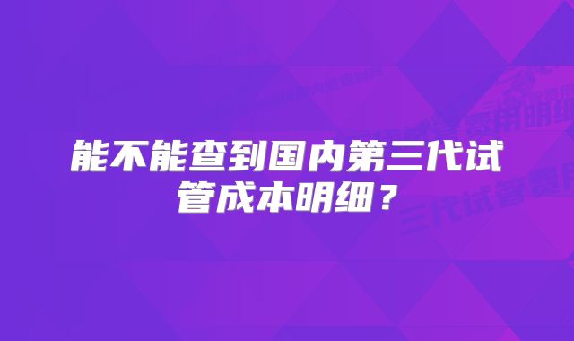 能不能查到国内第三代试管成本明细？