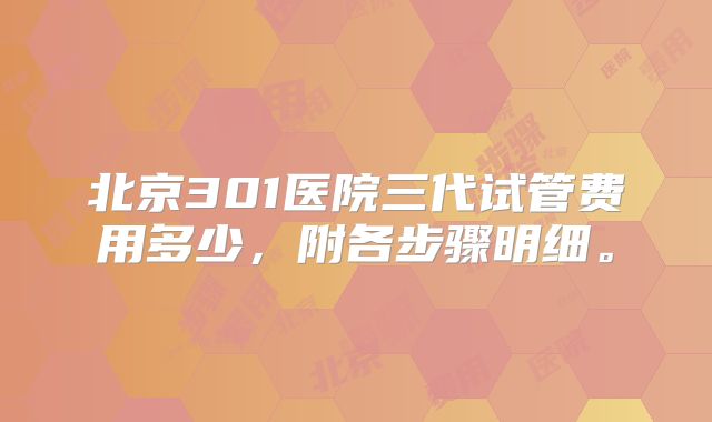 北京301医院三代试管费用多少，附各步骤明细。