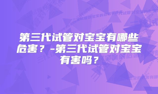 第三代试管对宝宝有哪些危害？-第三代试管对宝宝有害吗？