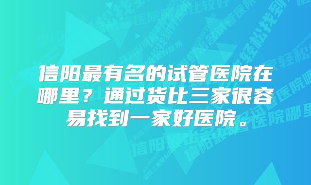 信阳最有名的试管医院在哪里？通过货比三家很容易找到一家好医院。