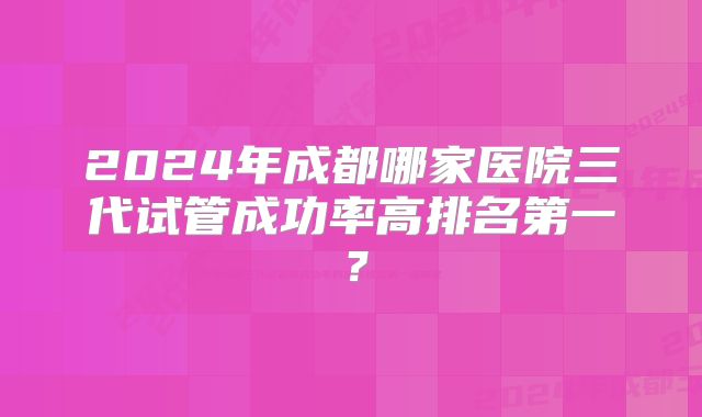 2024年成都哪家医院三代试管成功率高排名第一？