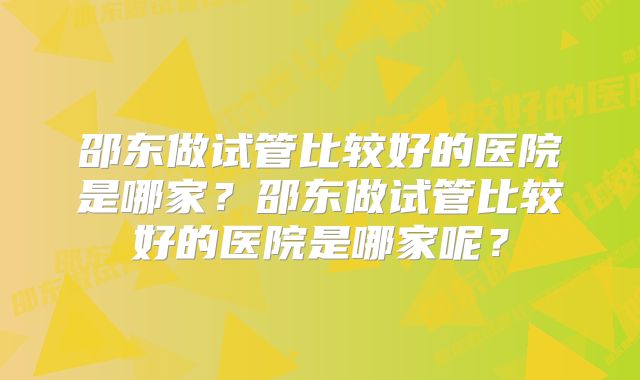 邵东做试管比较好的医院是哪家？邵东做试管比较好的医院是哪家呢？