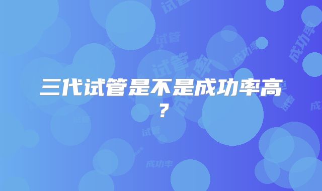 三代试管是不是成功率高？