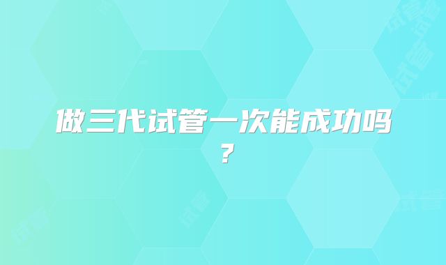 做三代试管一次能成功吗？