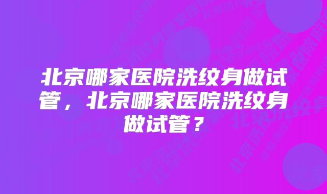 北京哪家医院洗纹身做试管，北京哪家医院洗纹身做试管？