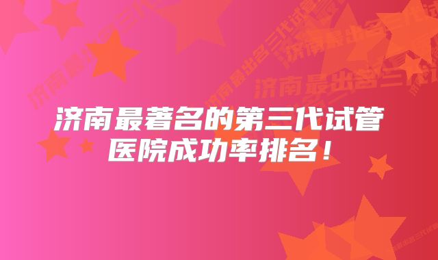 济南最著名的第三代试管医院成功率排名！