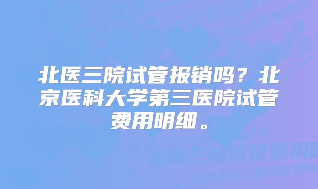 北医三院试管报销吗？北京医科大学第三医院试管费用明细。