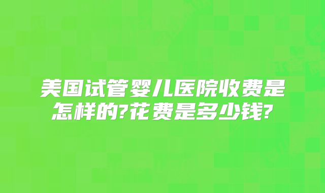 美国试管婴儿医院收费是怎样的?花费是多少钱?