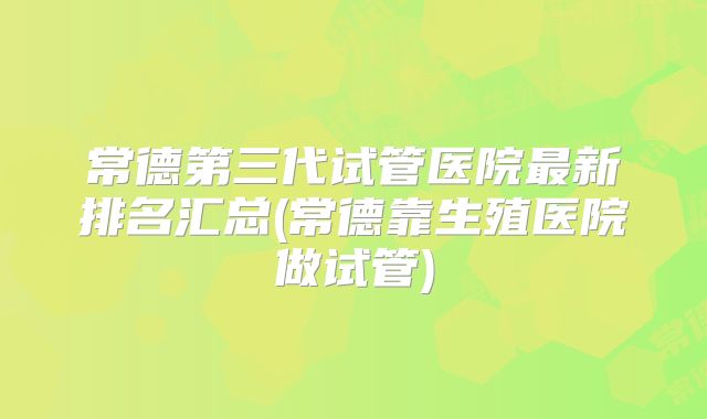 常德第三代试管医院最新排名汇总(常德靠生殖医院做试管)