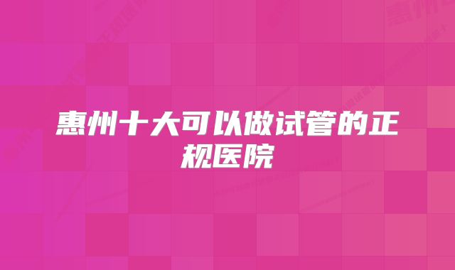 惠州十大可以做试管的正规医院