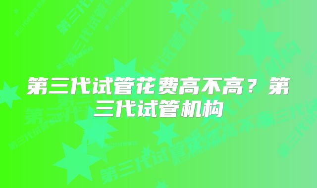 第三代试管花费高不高？第三代试管机构