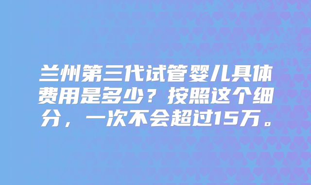 兰州第三代试管婴儿具体费用是多少？按照这个细分，一次不会超过15万。