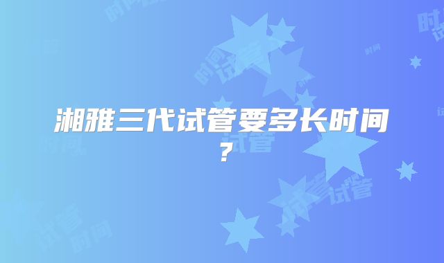 湘雅三代试管要多长时间？