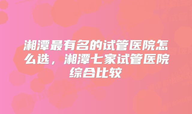 湘潭最有名的试管医院怎么选，湘潭七家试管医院综合比较