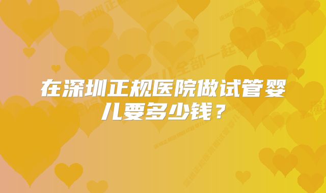 在深圳正规医院做试管婴儿要多少钱？